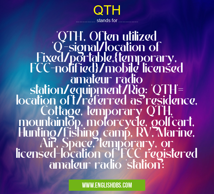 QTH means 'QTH', Often utilized 'Q'-signal/location of Fixed/portable,{temporary, FCC-notified}/mobile licensed amateur radio station/equipment/Rig: 'QTH'= location oft/referred as residence, Cottage, temporary QTH, mountaintop, motorcycle, golfcart, Hunting/fishing camp, RV, Marine, Air, Space, temporary, or licensed-location of FCC registered amateur radio 'station': QTH
