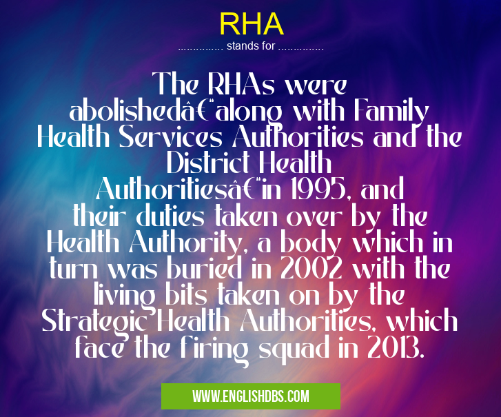 RHA means The RHAs were abolished–along with Family Health Services Authorities and the District Health Authorities–in 1995, and their duties taken over by the Health Authority, a body which in turn was buried in 2002 with the living bits taken on by the Strategic Health Authorities, which face the firing squad in 2013. RHA