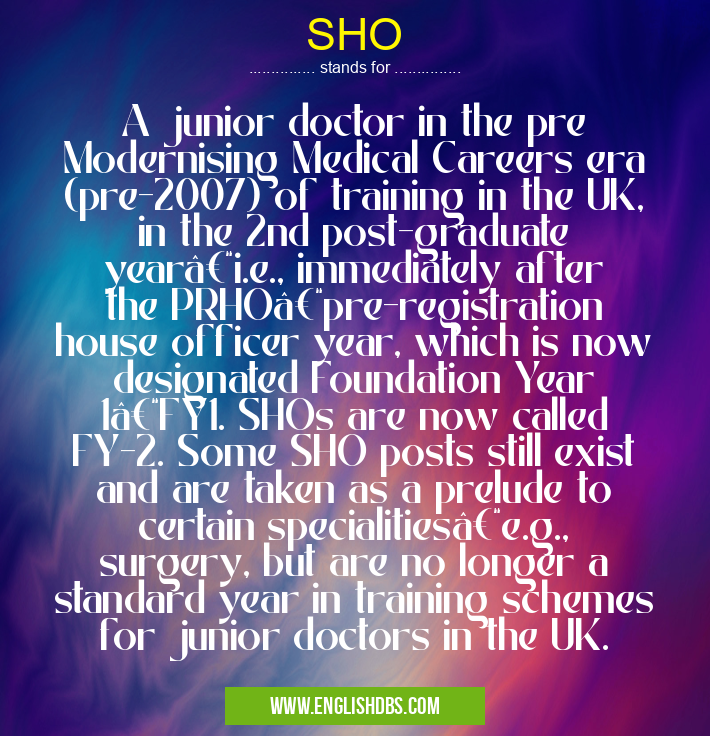 SHO means A junior doctor in the pre Modernising Medical Careers era (pre-2007) of training in the UK, in the 2nd post-graduate year–i.e., immediately after the PRHO–pre-registration house officer year, which is now designated Foundation Year 1–FY1. SHOs are now called FY-2. Some SHO posts still exist and are taken as a prelude to certain specialities–e.g., surgery, but are no longer a standard year in training schemes for junior doctors in the UK. SHO