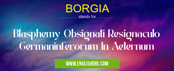BORGIA means Blasphemy Obsignati Resignaculo Germaninferorum In Aeternum BORGIA