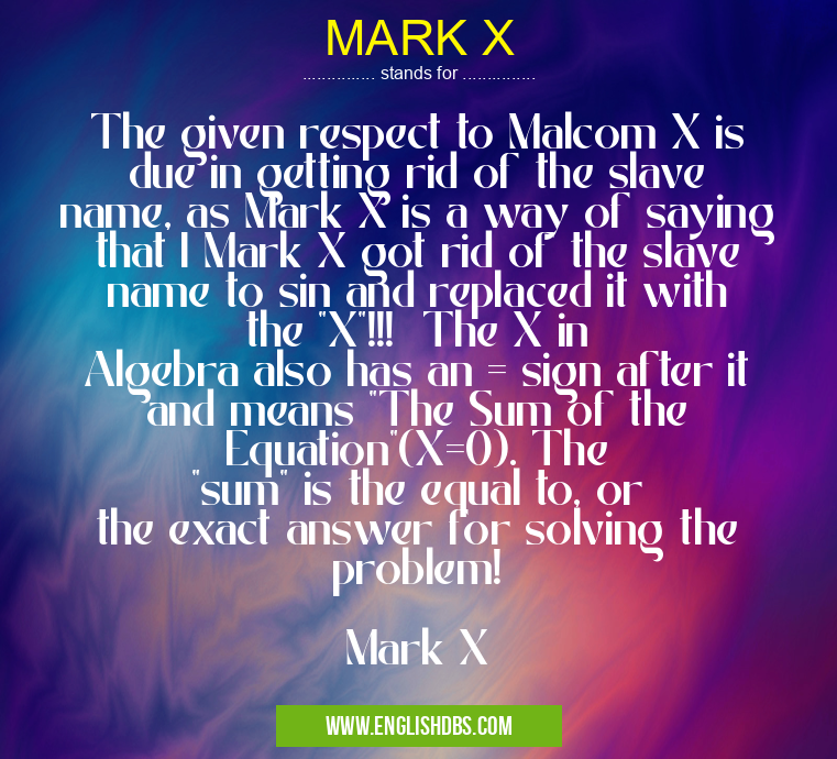 MARK X means The given respect to Malcom X is due in getting rid of the slave name, as Mark X is a way of saying that I Mark X got rid of the slave name to sin and replaced it with the "X"!!! The X in Algebra also has an = sign after it and means "The Sum of the Equation"(X=0). The "sum" is the equal to, or the exact answer for solving the problem!
Mark X MARK X