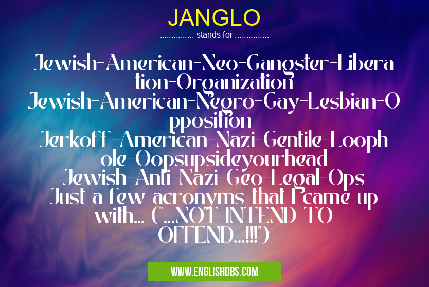 JANGLO means Jewish-American-Neo-Gangster-Liberation-Organization
Jewish-American-Negro-Gay-Lesbian-Opposition
Jerkoff-American-Nazi-Gentile-Loophole-Oopsupsideyourhead
Jewish-Anti-Nazi-Geo-Legal-Ops
Just a few acronyms that I came up with... ("...NOT INTEND TO OFFEND...!!!") JANGLO