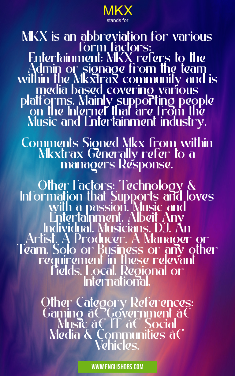 MKX means MKX is an abbreviation for various form factors:
Entertainment: MKX refers to the Admin or signage from the team within the Mkxtrax community and is media based covering various platforms. Mainly supporting people on the Internet that are from the Music and Entertainment industry.
Comments Signed Mkx from within Mkxtrax Generally refer to a managers Response.
Other Factors: Technology & Information that Supports and loves with a passion. Music and Entertainment. Albeit Any Individual. Musicians. DJ. An Artist. A Producer. A Manager or Team. Solo or Business or any other requirement in these relevant fields. Local. Regional or International.
Other Category References:
Gaming — Government — Music — IT — Social Media & Communities — Vehicles. MKX