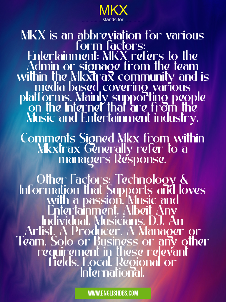 MKX means MKX is an abbreviation for various form factors:
Entertainment: MKX refers to the Admin or signage from the team within the Mkxtrax community and is media based covering various platforms. Mainly supporting people on the Internet that are from the Music and Entertainment industry.
Comments Signed Mkx from within Mkxtrax Generally refer to a managers Response.
Other Factors: Technology & Information that Supports and loves with a passion. Music and Entertainment. Albeit Any Individual. Musicians. DJ. An Artist. A Producer. A Manager or Team. Solo or Business or any other requirement in these relevant fields. Local. Regional or International. MKX