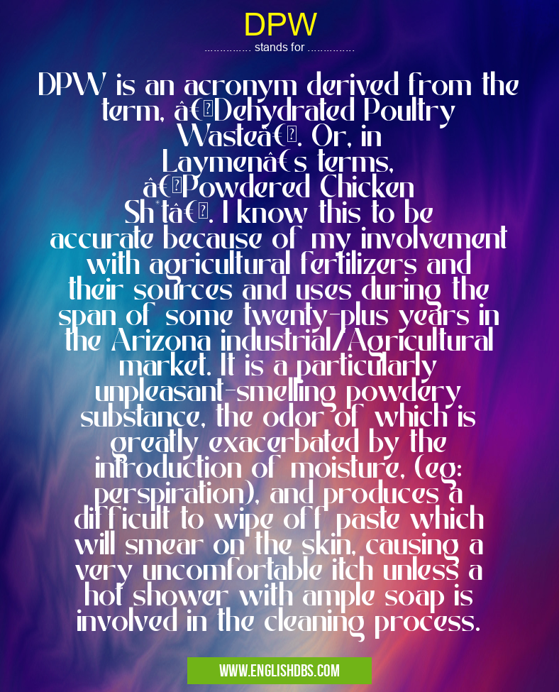DPW means DPW is an acronym derived from the term, “Dehydrated Poultry Wasteâ€. Or, in Laymen’s terms, “Powdered Chicken Sh*tâ€. I know this to be accurate because of my involvement with agricultural fertilizers and their sources and uses during the span of some twenty-plus years in the Arizona industrial/Agricultural market. It is a particularly unpleasant-smelling powdery substance, the odor of which is greatly exacerbated by the introduction of moisture, (eg: perspiration), and produces a difficult to wipe off paste which will smear on the skin, causing a very uncomfortable itch unless a hot shower with ample soap is involved in the cleaning process. DPW