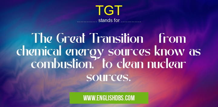 TGT means The Great Transition from chemical energy sources know as combustion, to clean nuclear sources. TGT